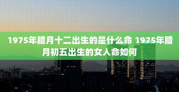 1975年腊月十二出生的是什么命 1975年腊月初五出生的女人命如何