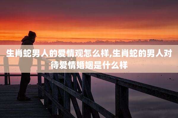 生肖蛇男人的爱情观怎么样,生肖蛇的男人对待爱情婚姻是什么样