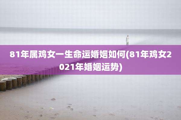81年属鸡女一生命运婚姻如何(81年鸡女2021年婚姻运势)
