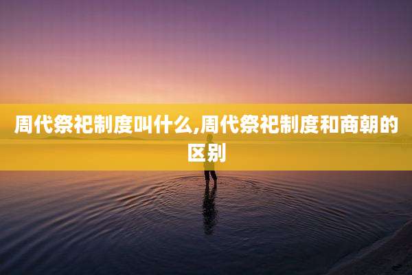 周代祭祀制度叫什么,周代祭祀制度和商朝的区别
