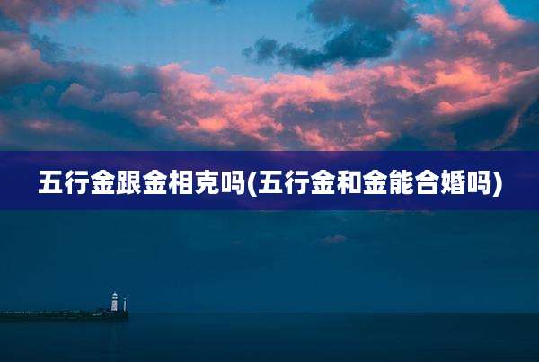 五行金跟金相克吗(五行金和金能合婚吗)