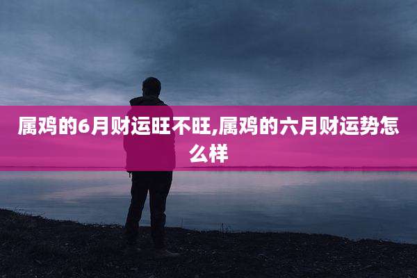 属鸡的6月财运旺不旺,属鸡的六月财运势怎么样