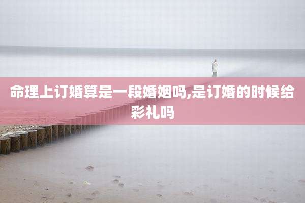 命理上订婚算是一段婚姻吗,是订婚的时候给彩礼吗