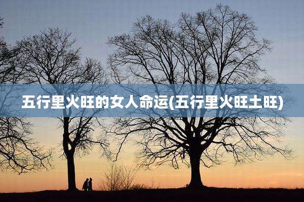 五行里火旺的女人命运(五行里火旺土旺)