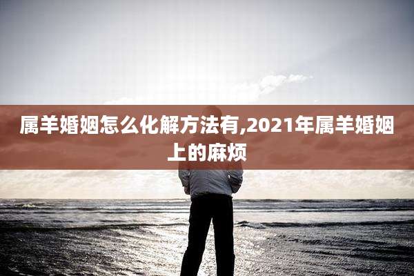属羊婚姻怎么化解方法有,2021年属羊婚姻上的麻烦