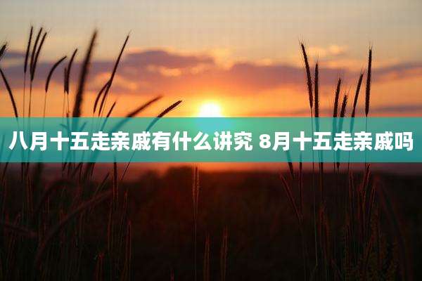 八月十五走亲戚有什么讲究 8月十五走亲戚吗