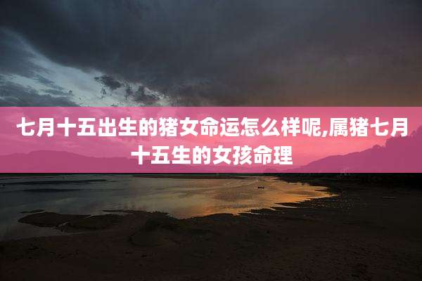 七月十五出生的猪女命运怎么样呢,属猪七月十五生的女孩命理