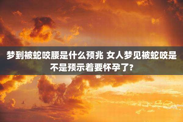 梦到被蛇咬腰是什么预兆 女人梦见被蛇咬是不是预示着要怀孕了?