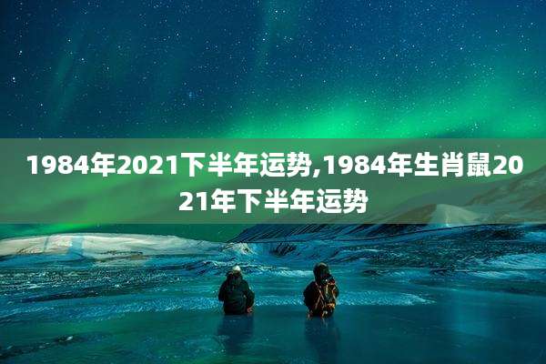 1984年2021下半年运势,1984年生肖鼠2021年下半年运势