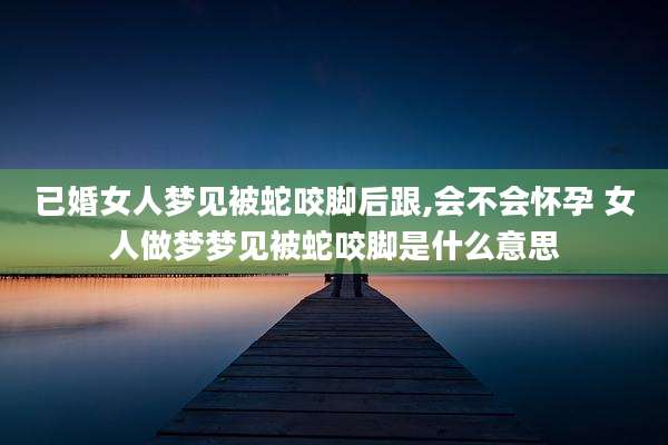 已婚女人梦见被蛇咬脚后跟,会不会怀孕 女人做梦梦见被蛇咬脚是什么意思