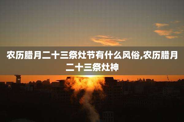 农历腊月二十三祭灶节有什么风俗,农历腊月二十三祭灶神