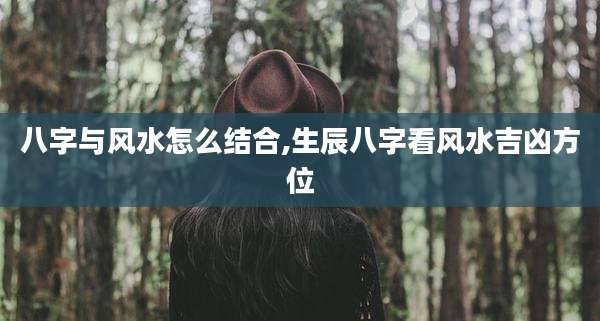 八字与风水怎么结合,生辰八字看风水吉凶方位