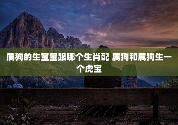 属狗的生宝宝跟哪个生肖配 属狗和属狗生一个虎宝