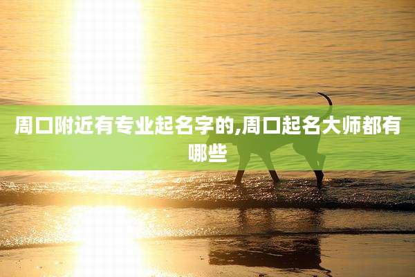 周口附近有专业起名字的,周口起名大师都有哪些