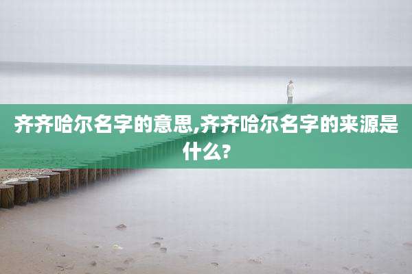 齐齐哈尔名字的意思,齐齐哈尔名字的来源是什么?