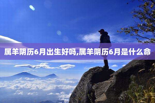 属羊阴历6月出生好吗,属羊阴历6月是什么命