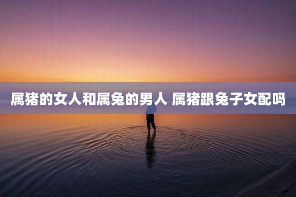 属猪的女人和属兔的男人 属猪跟兔子女配吗