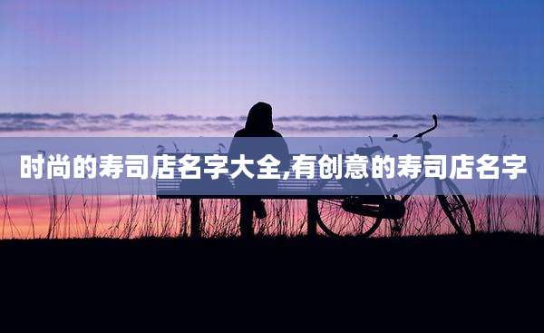 时尚的寿司店名字大全,有创意的寿司店名字