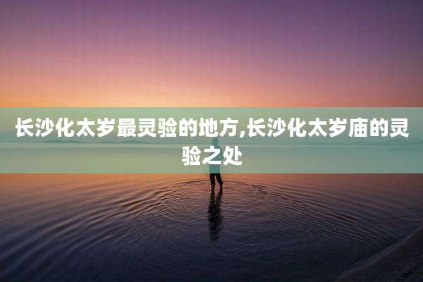 长沙化太岁最灵验的地方,长沙化太岁庙的灵验之处