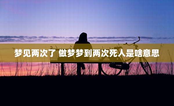 梦见两次了 做梦梦到两次死人是啥意思