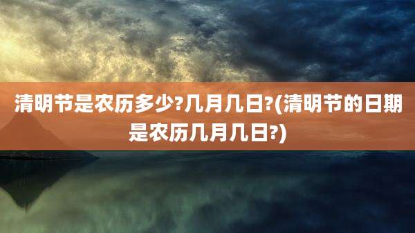 清明节是农历多少?几月几日?(清明节的日期是农历几月几日?)