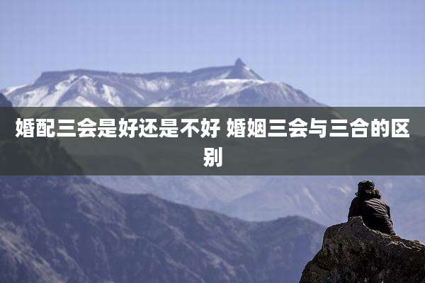 婚配三会是好还是不好 婚姻三会与三合的区别