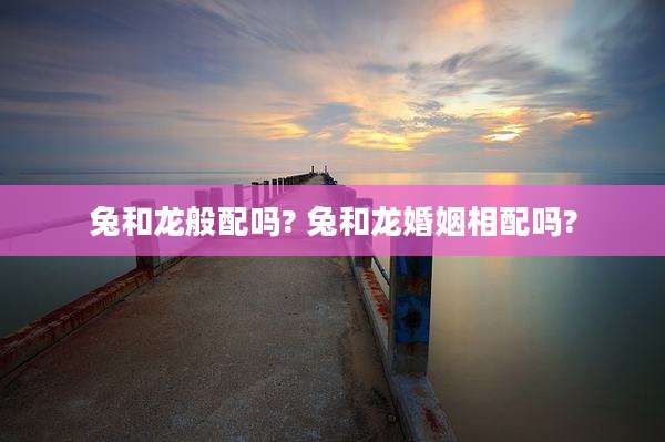 兔和龙般配吗? 兔和龙婚姻相配吗?