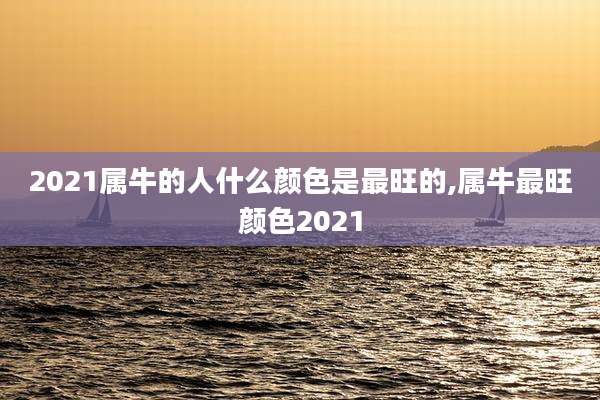 2021属牛的人什么颜色是最旺的,属牛最旺颜色2021