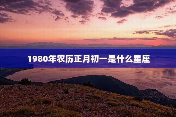 1980年农历正月初一是什么星座