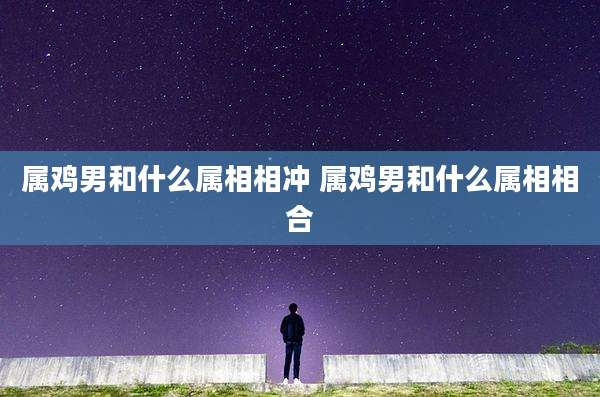 属鸡男和什么属相相冲 属鸡男和什么属相相合
