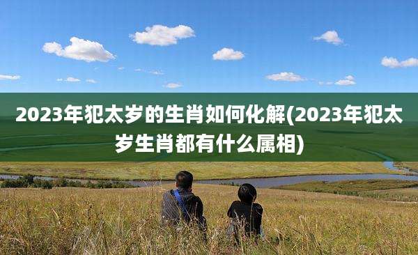 2023年犯太岁的生肖如何化解(2023年犯太岁生肖都有什么属相)