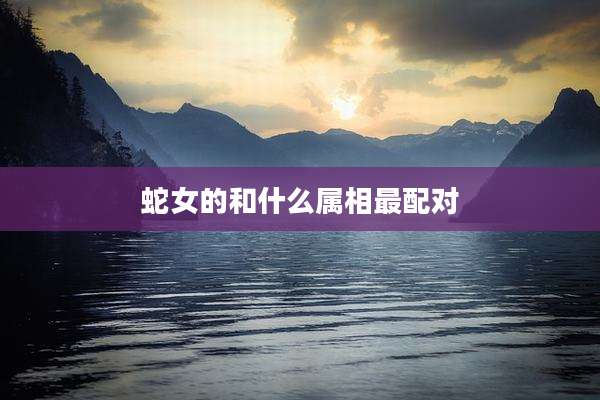 蛇女的和什么属相最配对