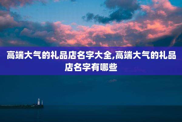 高端大气的礼品店名字大全,高端大气的礼品店名字有哪些