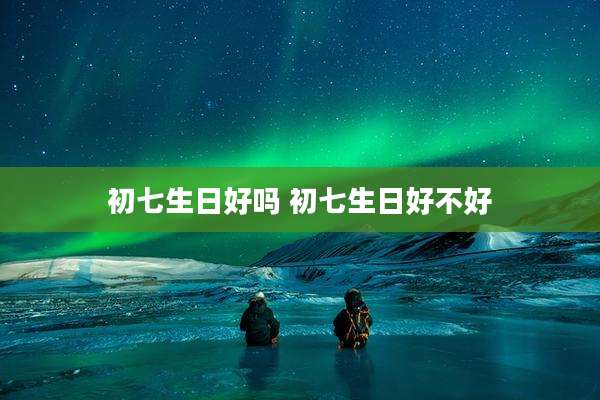 初七生日好吗 初七生日好不好