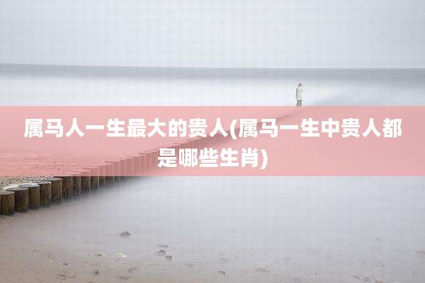 属马人一生最大的贵人(属马一生中贵人都是哪些生肖)