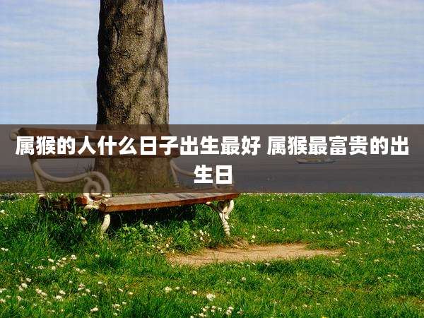 属猴的人什么日子出生最好 属猴最富贵的出生日