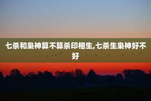 七杀和枭神算不算杀印相生,七杀生枭神好不好
