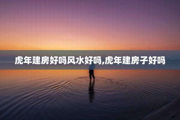 虎年建房好吗风水好吗,虎年建房子好吗