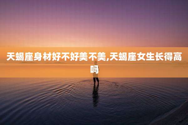 天蝎座身材好不好美不美,天蝎座女生长得高吗