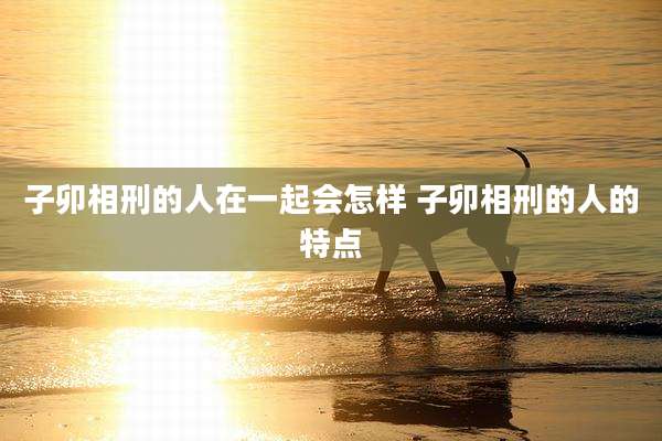 子卯相刑的人在一起会怎样 子卯相刑的人的特点