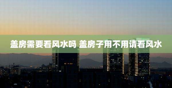 盖房需要看风水吗 盖房子用不用请看风水
