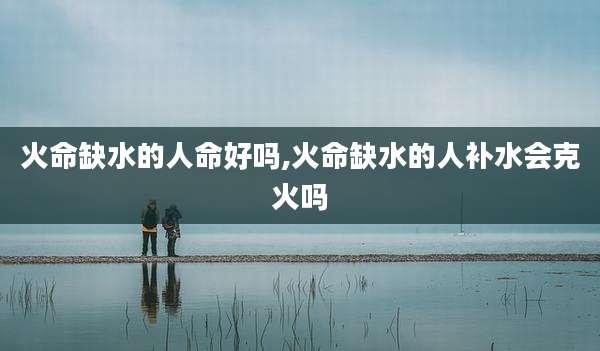 火命缺水的人命好吗,火命缺水的人补水会克火吗