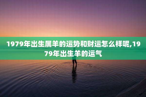 1979年出生属羊的运势和财运怎么样呢,1979年出生羊的运气
