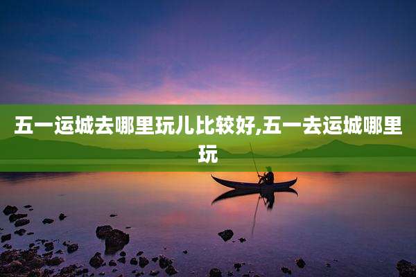 五一运城去哪里玩儿比较好,五一去运城哪里玩