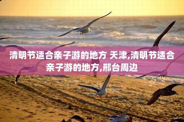 清明节适合亲子游的地方 天津,清明节适合亲子游的地方,邢台周边