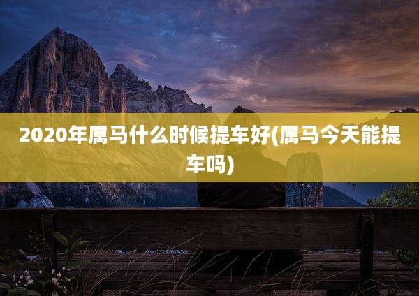 2020年属马什么时候提车好(属马今天能提车吗)