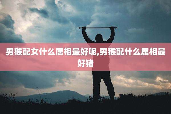 男猴配女什么属相最好呢,男猴配什么属相最好猪