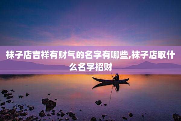 袜子店吉祥有财气的名字有哪些,袜子店取什么名字招财