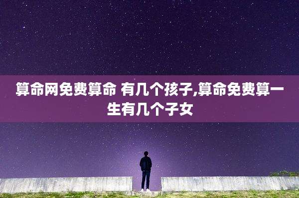 算命网免费算命 有几个孩子,算命免费算一生有几个子女