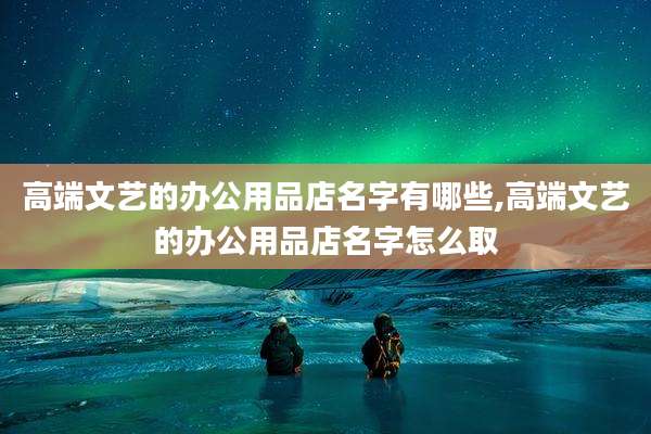 高端文艺的办公用品店名字有哪些,高端文艺的办公用品店名字怎么取